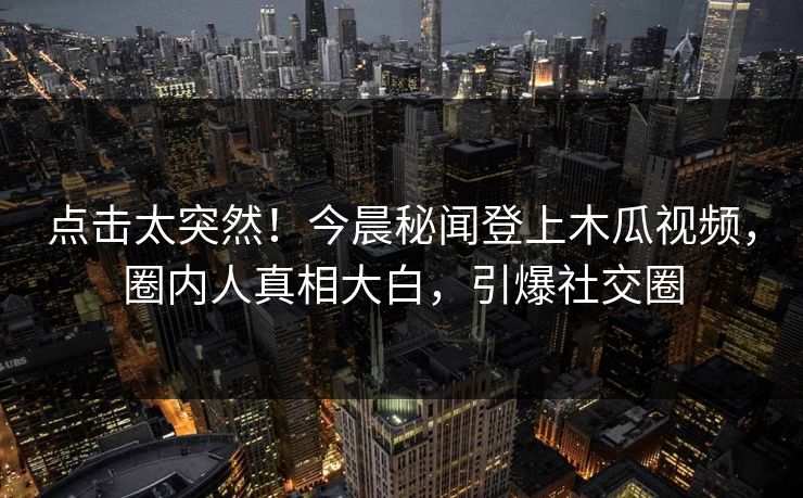 点击太突然！今晨秘闻登上木瓜视频，圈内人真相大白，引爆社交圈