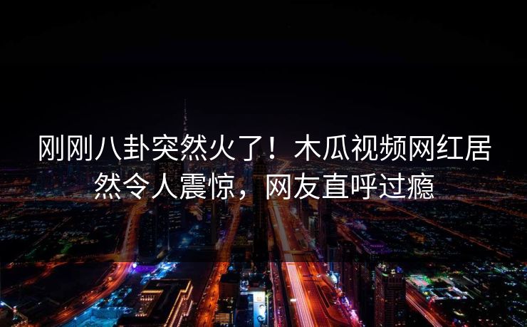 刚刚八卦突然火了！木瓜视频网红居然令人震惊，网友直呼过瘾