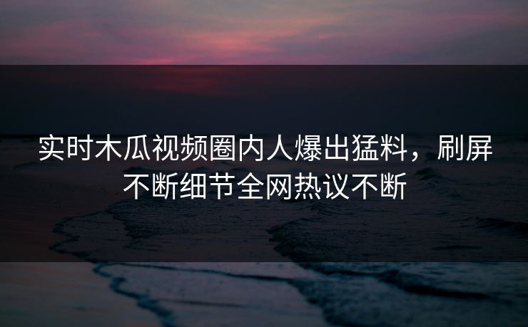 实时木瓜视频圈内人爆出猛料,刷屏不断细节全网热议不断