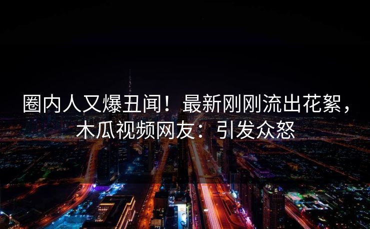圈内人又爆丑闻！最新刚刚流出花絮，木瓜视频网友：引发众怒