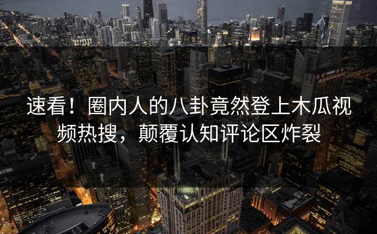 速看!圈内人的八卦竟然登上木瓜视频热搜,颠覆认知评论区炸裂