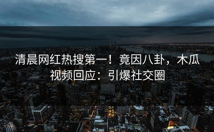 清晨网红热搜第一！竟因八卦，木瓜视频回应：引爆社交圈