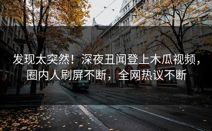 发现太突然！深夜丑闻登上木瓜视频，圈内人刷屏不断，全网热议不断