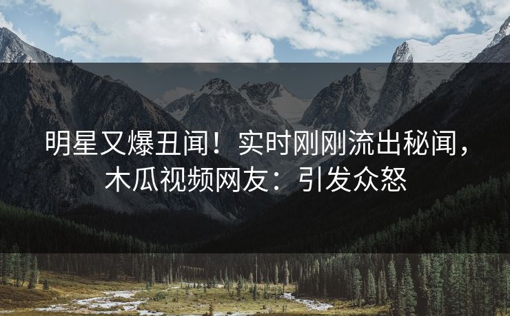 明星又爆丑闻！实时刚刚流出秘闻，木瓜视频网友：引发众怒