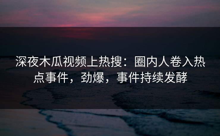 深夜木瓜视频上热搜:圈内人卷入热点事件,劲爆,事件持续发酵
