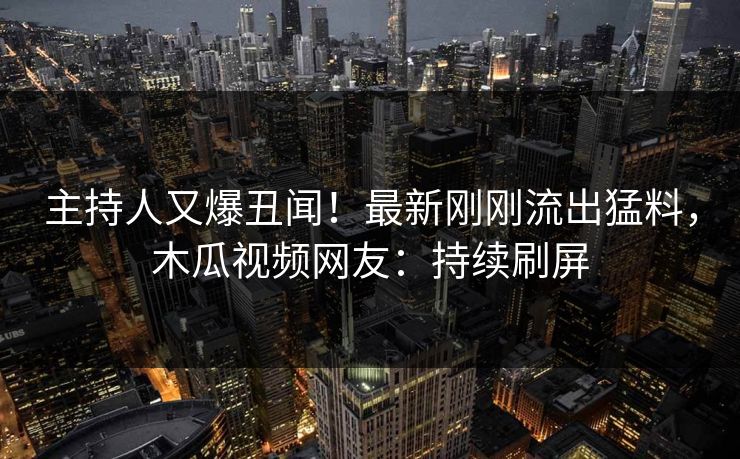 主持人又爆丑闻！最新刚刚流出猛料，木瓜视频网友：持续刷屏