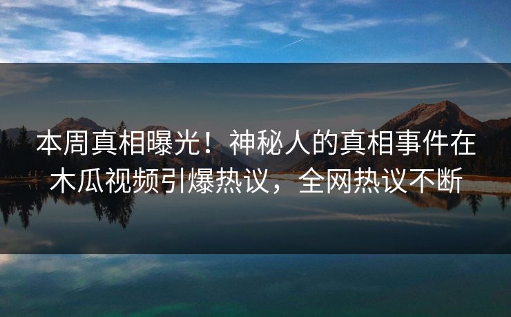 本周真相曝光!神秘人的真相事件在木瓜视频引爆热议,全网热议不断 本周真相曝光!神秘人的真相事件在木瓜视频引爆热议,全网热议不断