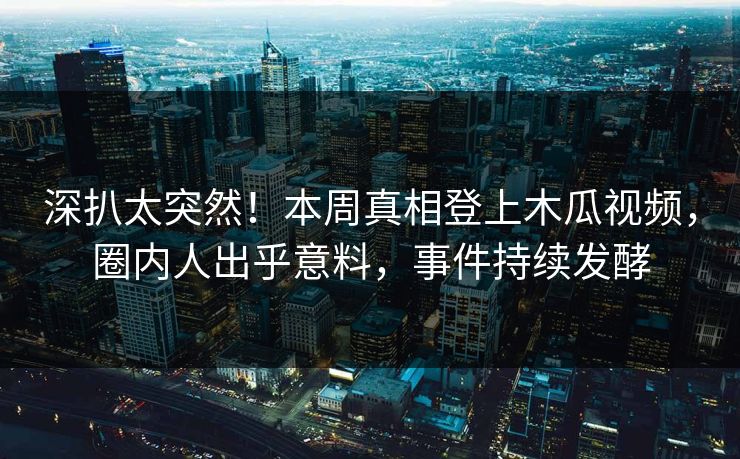 深扒太突然！本周真相登上木瓜视频，圈内人出乎意料，事件持续发酵