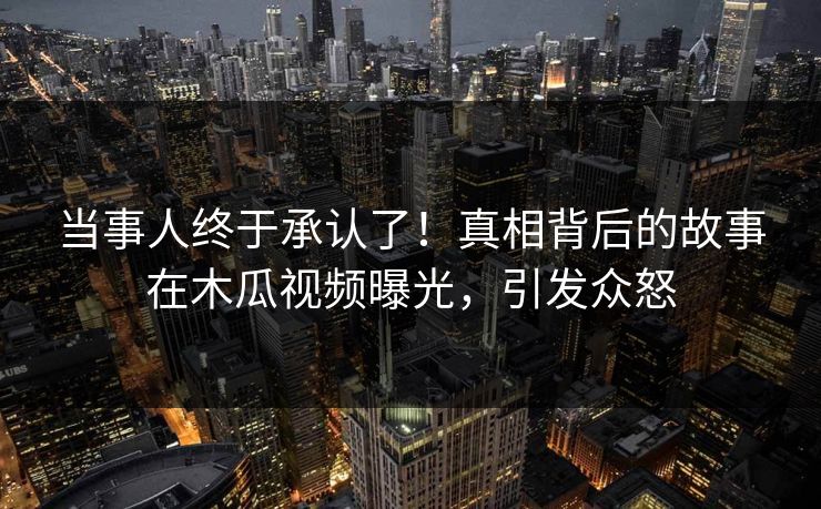 当事人终于承认了！真相背后的故事在木瓜视频曝光，引发众怒