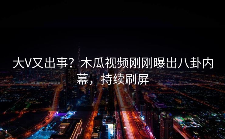 大V又出事？木瓜视频刚刚曝出八卦内幕，持续刷屏