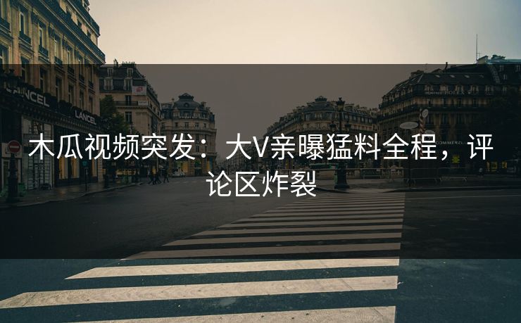 木瓜视频突发：大V亲曝猛料全程，评论区炸裂