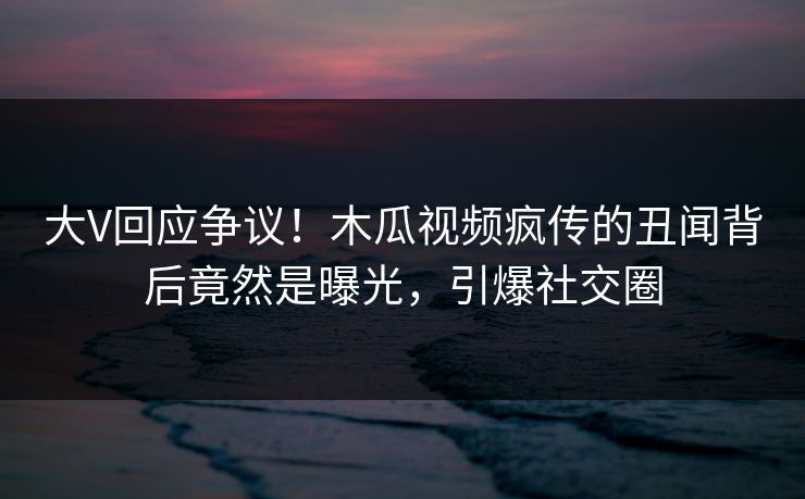 大V回应争议！木瓜视频疯传的丑闻背后竟然是曝光，引爆社交圈