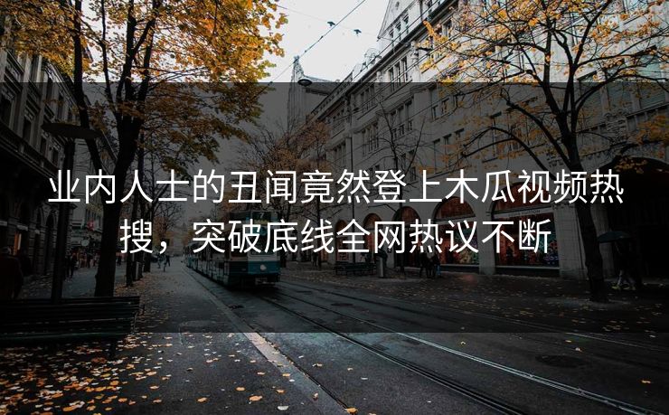 业内人士的丑闻竟然登上木瓜视频热搜,突破底线全网热议不断