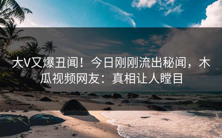大V又爆丑闻!今日刚刚流出秘闻,木瓜视频网友:真相让人瞠目 大V又爆丑闻!今日刚刚流出秘闻,木瓜视频网友:真相让人瞠目