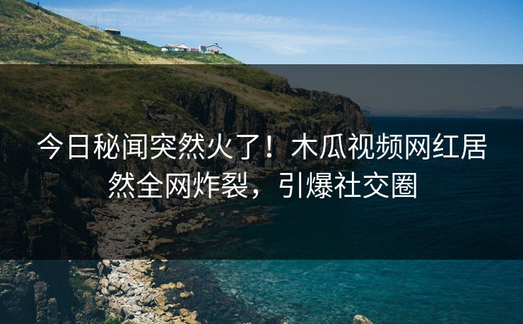 今日秘闻突然火了!木瓜视频网红居然全网炸裂,引爆社交圈