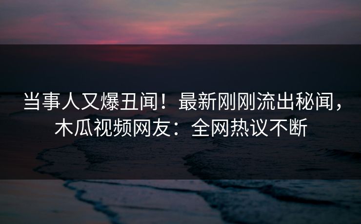 当事人又爆丑闻!最新刚刚流出秘闻,木瓜视频网友:全网热议不断