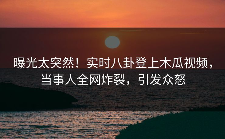 曝光太突然！实时八卦登上木瓜视频，当事人全网炸裂，引发众怒
