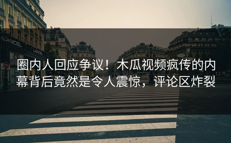 圈内人回应争议！木瓜视频疯传的内幕背后竟然是令人震惊，评论区炸裂