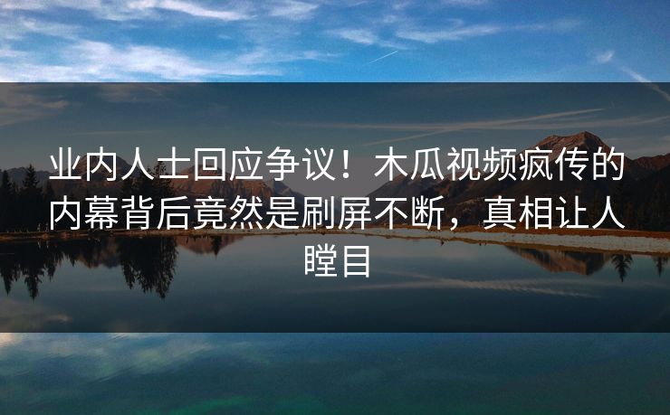 业内人士回应争议!木瓜视频疯传的内幕背后竟然是刷屏不断,真相让人瞠目