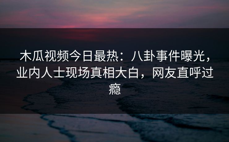 木瓜视频今日最热：八卦事件曝光，业内人士现场真相大白，网友直呼过瘾