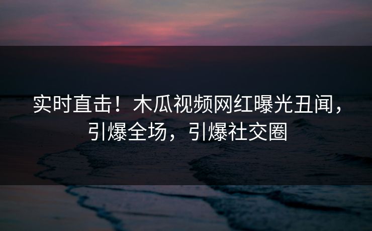 实时直击！木瓜视频网红曝光丑闻，引爆全场，引爆社交圈