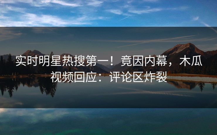 实时明星热搜第一！竟因内幕，木瓜视频回应：评论区炸裂