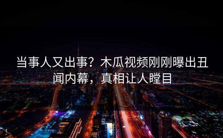 当事人又出事？木瓜视频刚刚曝出丑闻内幕，真相让人瞠目