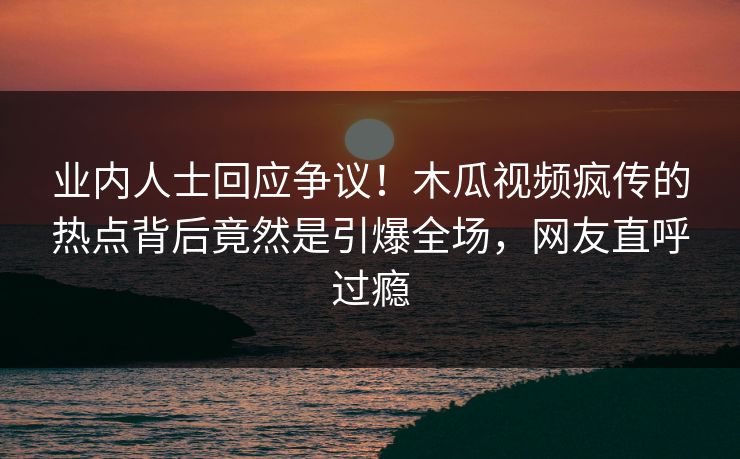 业内人士回应争议!木瓜视频疯传的热点背后竟然是引爆全场,网友直呼过瘾