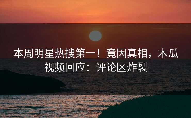 本周明星热搜第一！竟因真相，木瓜视频回应：评论区炸裂