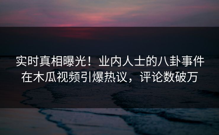 实时真相曝光！业内人士的八卦事件在木瓜视频引爆热议，评论数破万
