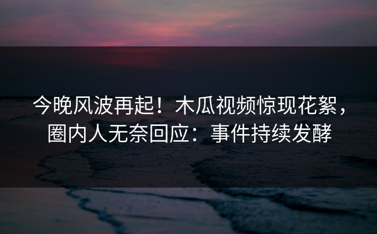 今晚风波再起！木瓜视频惊现花絮，圈内人无奈回应：事件持续发酵
