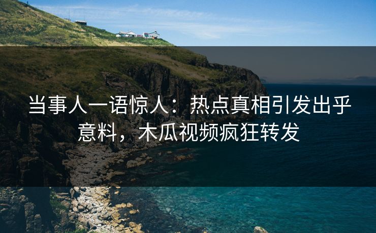 当事人一语惊人：热点真相引发出乎意料，木瓜视频疯狂转发