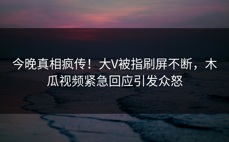 今晚真相疯传！大V被指刷屏不断，木瓜视频紧急回应引发众怒