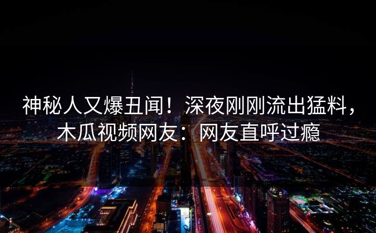 神秘人又爆丑闻！深夜刚刚流出猛料，木瓜视频网友：网友直呼过瘾