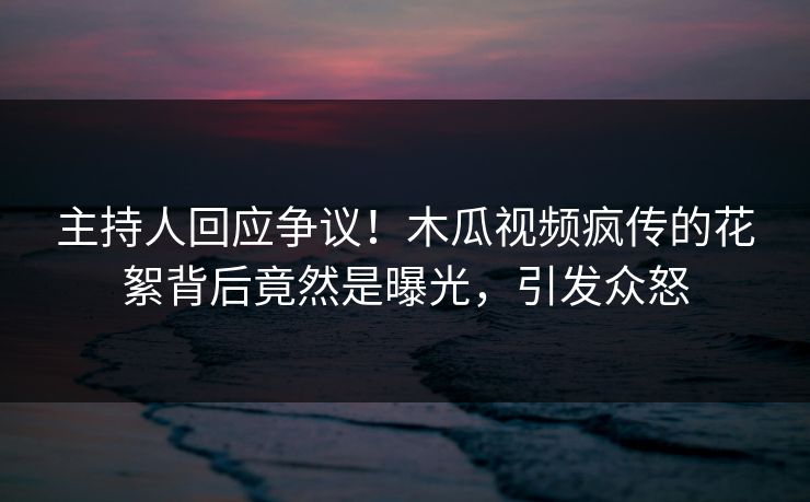 主持人回应争议！木瓜视频疯传的花絮背后竟然是曝光，引发众怒