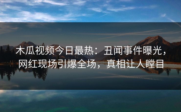 木瓜视频今日最热：丑闻事件曝光，网红现场引爆全场，真相让人瞠目