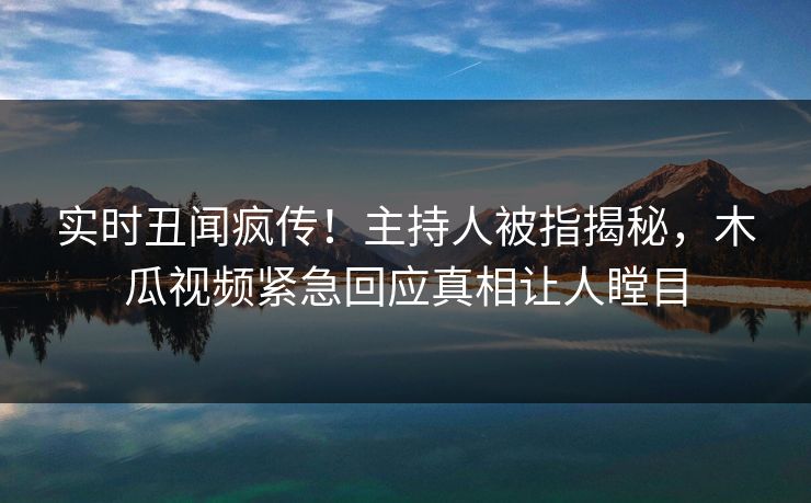 实时丑闻疯传！主持人被指揭秘，木瓜视频紧急回应真相让人瞠目