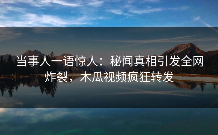 当事人一语惊人：秘闻真相引发全网炸裂，木瓜视频疯狂转发