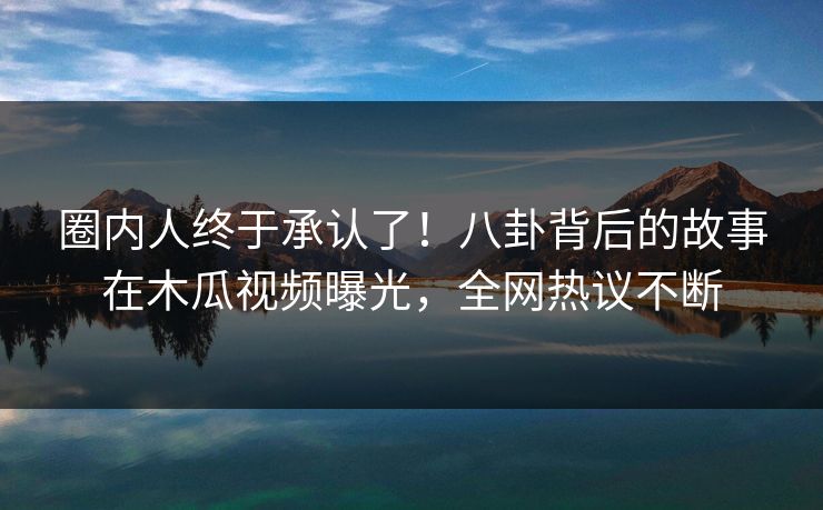 圈内人终于承认了！八卦背后的故事在木瓜视频曝光，全网热议不断