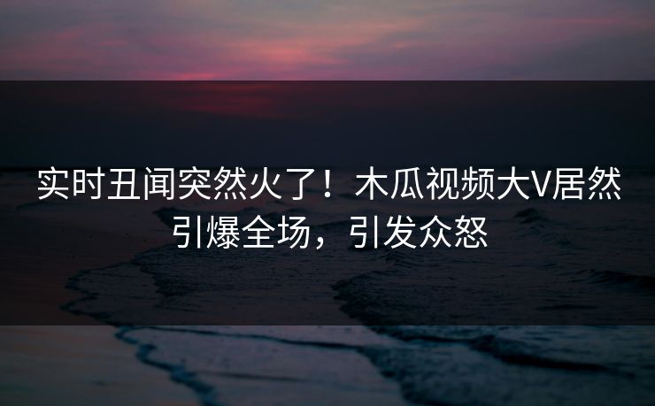 实时丑闻突然火了！木瓜视频大V居然引爆全场，引发众怒