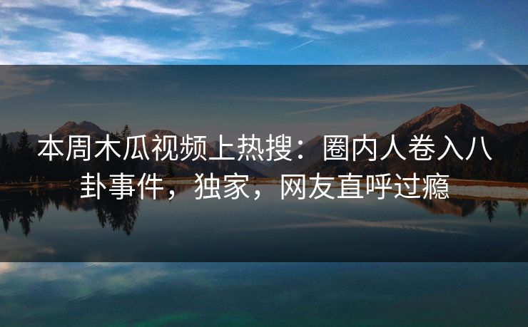 本周木瓜视频上热搜：圈内人卷入八卦事件，独家，网友直呼过瘾