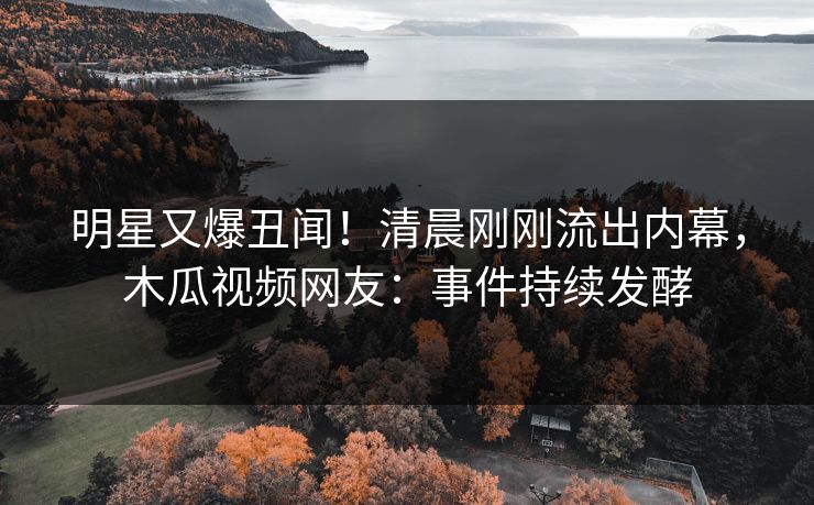 明星又爆丑闻！清晨刚刚流出内幕，木瓜视频网友：事件持续发酵