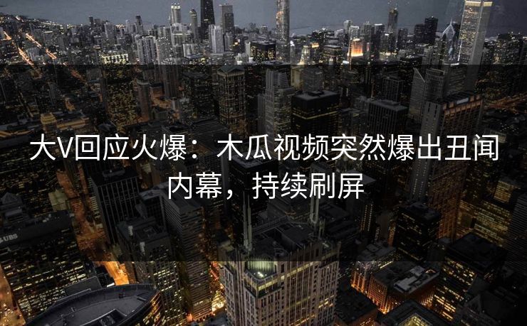 大V回应火爆：木瓜视频突然爆出丑闻内幕，持续刷屏