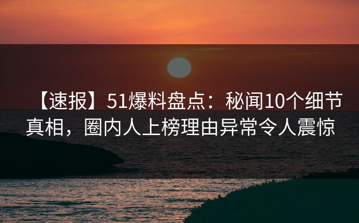 【速报】51爆料盘点：秘闻10个细节真相，圈内人上榜理由异常令人震惊