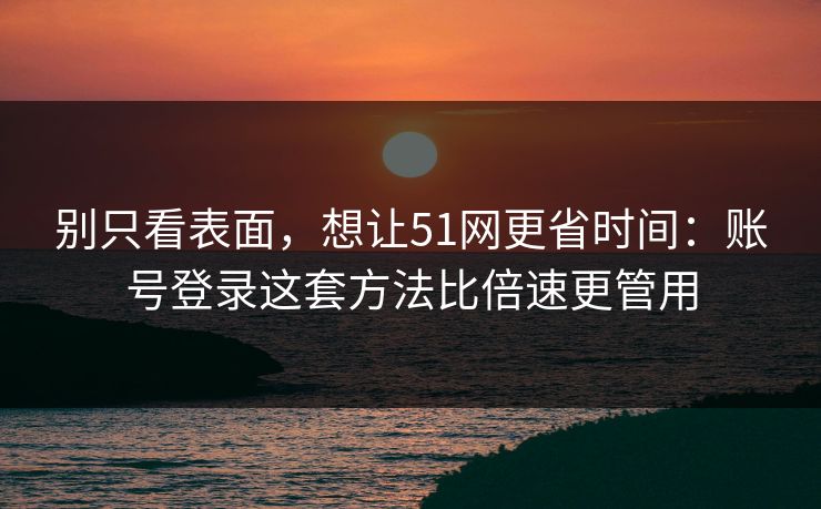 别只看表面，想让51网更省时间：账号登录这套方法比倍速更管用