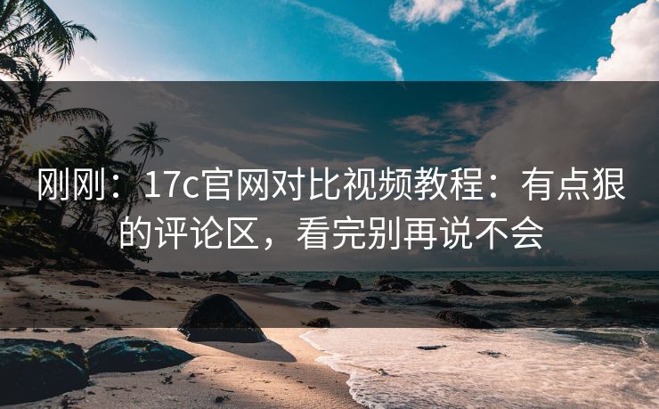 刚刚：17c官网对比视频教程：有点狠的评论区，看完别再说不会